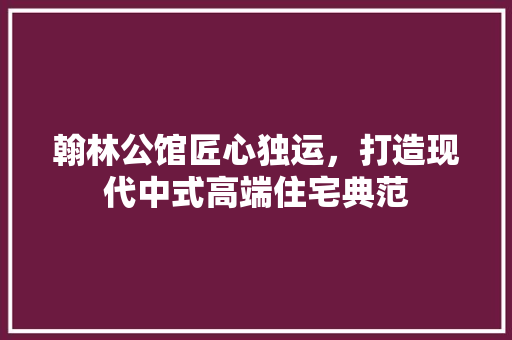 翰林公馆匠心独运，打造现代中式高端住宅典范