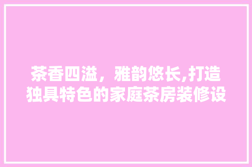 茶香四溢，雅韵悠长,打造独具特色的家庭茶房装修设计