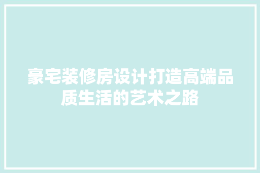 豪宅装修房设计打造高端品质生活的艺术之路