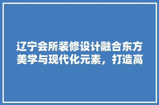 辽宁会所装修设计融合东方美学与现代化元素，打造高端休闲空间