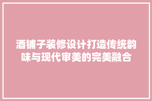 酒铺子装修设计打造传统韵味与现代审美的完美融合
