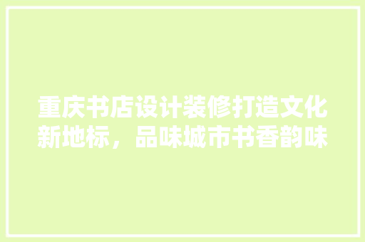 重庆书店设计装修打造文化新地标，品味城市书香韵味