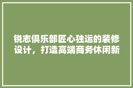 锐志俱乐部匠心独运的装修设计，打造高端商务休闲新地标