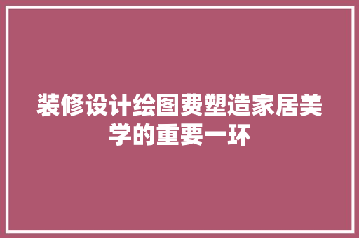 装修设计绘图费塑造家居美学的重要一环