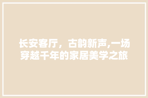 长安客厅，古韵新声,一场穿越千年的家居美学之旅