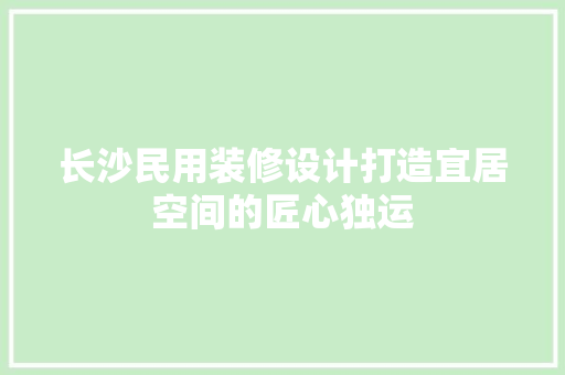 长沙民用装修设计打造宜居空间的匠心独运