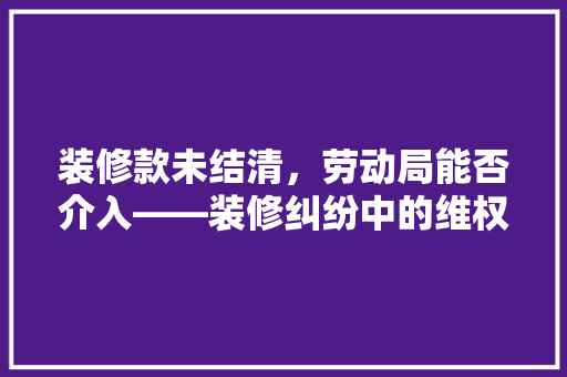 装修款未结清，劳动局能否介入——装修纠纷中的维权之路
