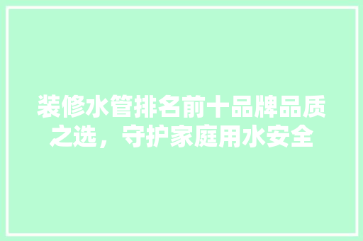 装修水管排名前十品牌品质之选，守护家庭用水安全