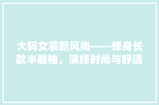 大码女装新风尚——修身长款半截袖，演绎时尚与舒适的完美融合