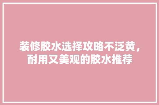 装修胶水选择攻略不泛黄，耐用又美观的胶水推荐