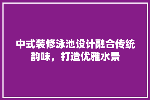 中式装修泳池设计融合传统韵味，打造优雅水景