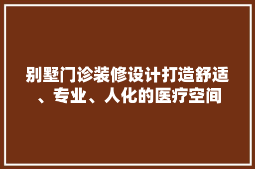 别墅门诊装修设计打造舒适、专业、人化的医疗空间