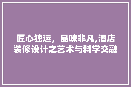 匠心独运，品味非凡,酒店装修设计之艺术与科学交融