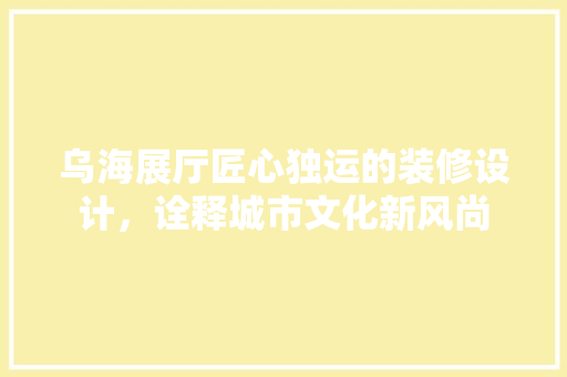 乌海展厅匠心独运的装修设计，诠释城市文化新风尚