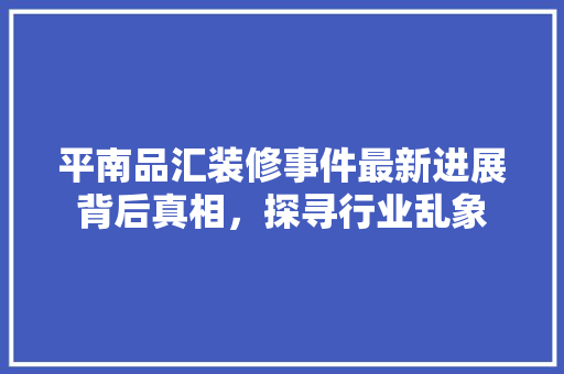 平南品汇装修事件最新进展背后真相，探寻行业乱象