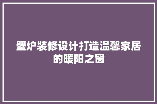 壁炉装修设计打造温馨家居的暖阳之窗