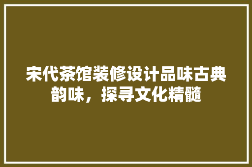 宋代茶馆装修设计品味古典韵味，探寻文化精髓