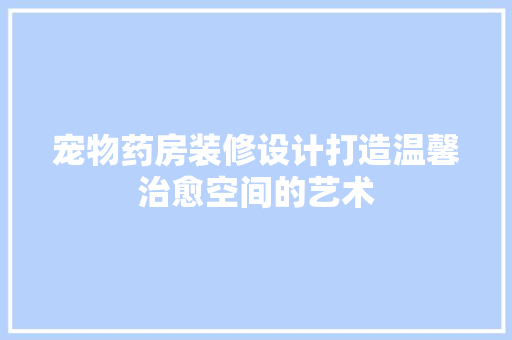 宠物药房装修设计打造温馨治愈空间的艺术