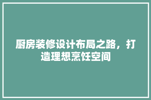 厨房装修设计布局之路，打造理想烹饪空间