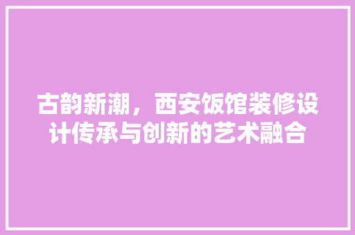 古韵新潮，西安饭馆装修设计传承与创新的艺术融合