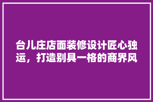 台儿庄店面装修设计匠心独运，打造别具一格的商界风情