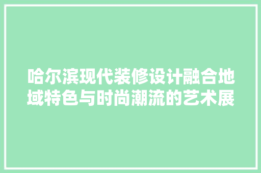 哈尔滨现代装修设计融合地域特色与时尚潮流的艺术展现