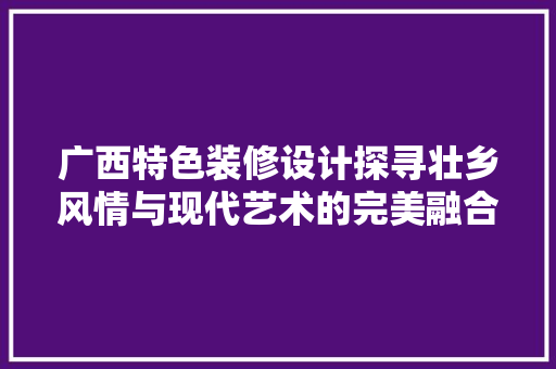 广西特色装修设计探寻壮乡风情与现代艺术的完美融合