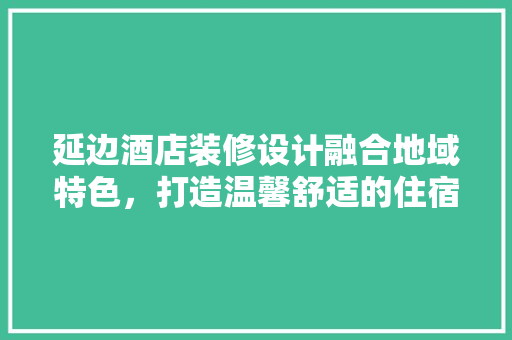 延边酒店装修设计融合地域特色，打造温馨舒适的住宿体验