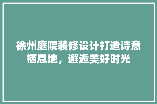 徐州庭院装修设计打造诗意栖息地，邂逅美好时光