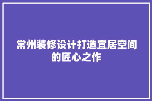 常州装修设计打造宜居空间的匠心之作