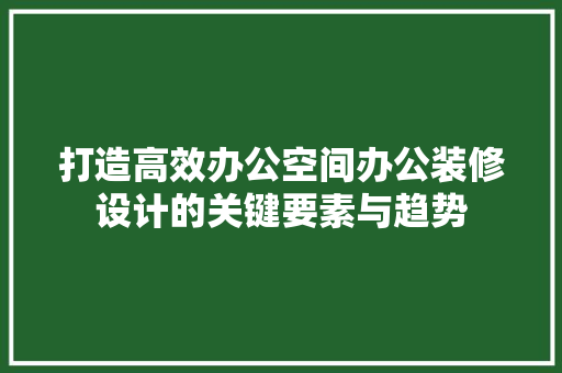 打造高效办公空间办公装修设计的关键要素与趋势