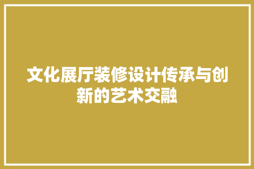 文化展厅装修设计传承与创新的艺术交融
