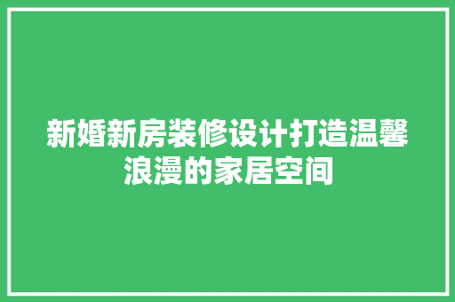 新婚新房装修设计打造温馨浪漫的家居空间