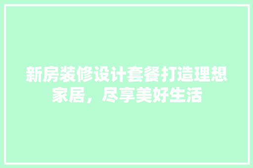 新房装修设计套餐打造理想家居，尽享美好生活