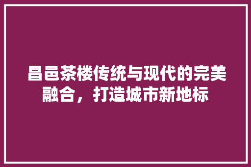 昌邑茶楼传统与现代的完美融合，打造城市新地标