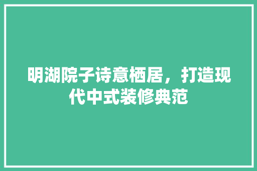 明湖院子诗意栖居，打造现代中式装修典范