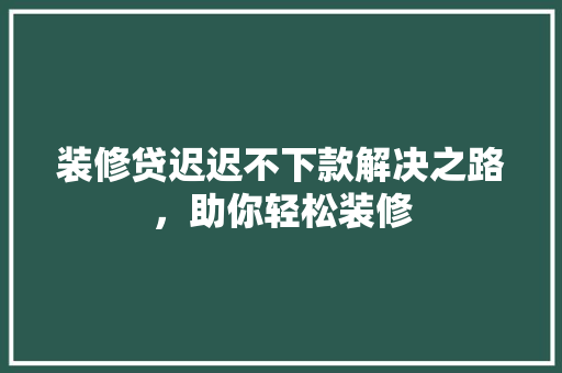 装修贷迟迟不下款解决之路，助你轻松装修