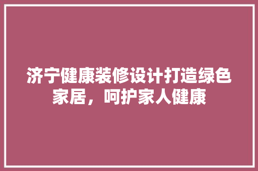 济宁健康装修设计打造绿色家居，呵护家人健康