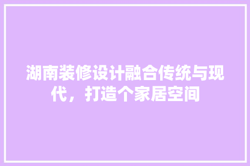 湖南装修设计融合传统与现代，打造个家居空间