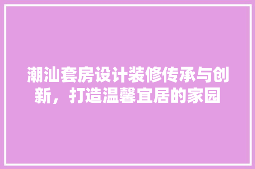 潮汕套房设计装修传承与创新，打造温馨宜居的家园