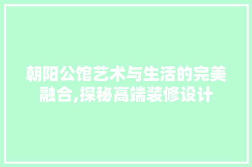朝阳公馆艺术与生活的完美融合,探秘高端装修设计