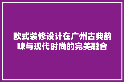 欧式装修设计在广州古典韵味与现代时尚的完美融合
