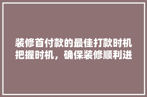 装修首付款的最佳打款时机把握时机，确保装修顺利进行