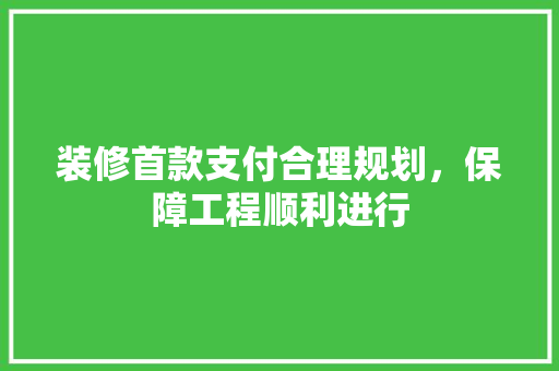 装修首款支付合理规划，保障工程顺利进行