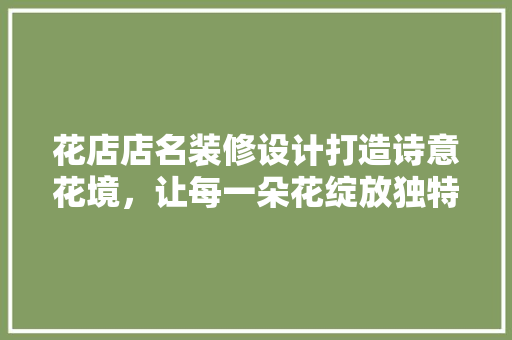 花店店名装修设计打造诗意花境，让每一朵花绽放独特魅力