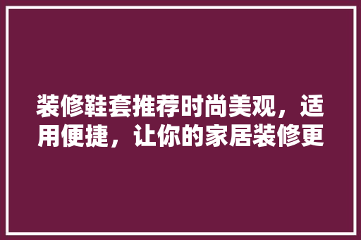 装修鞋套推荐时尚美观，适用便捷，让你的家居装修更完美