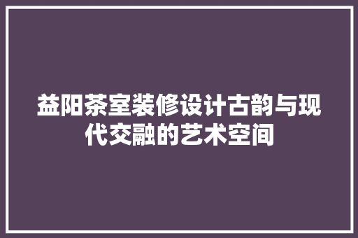 益阳茶室装修设计古韵与现代交融的艺术空间