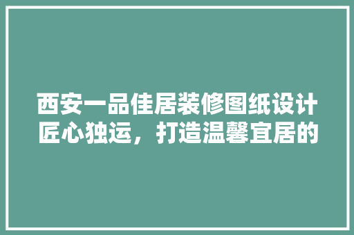 西安一品佳居装修图纸设计匠心独运，打造温馨宜居的家
