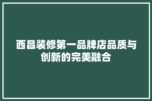 西昌装修第一品牌店品质与创新的完美融合