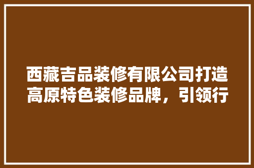 西藏吉品装修有限公司打造高原特色装修品牌，引领行业新潮流
